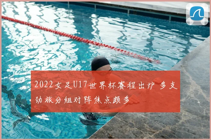 2022女足U17世界杯赛程出炉 多支劲旅分组对阵焦点颇多