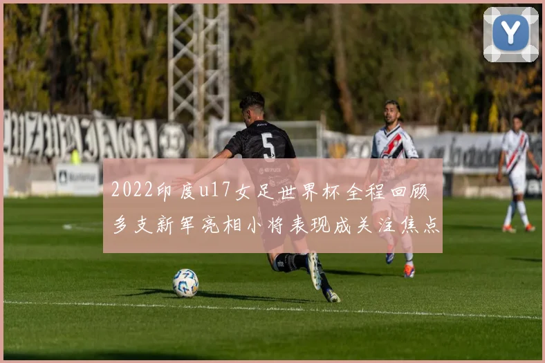 2022印度u17女足世界杯全程回顾 多支新军亮相小将表现成关注焦点