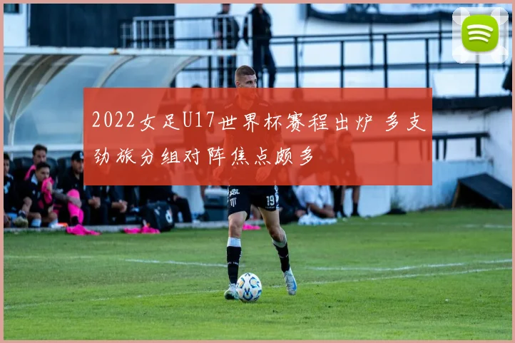 2022女足U17世界杯赛程出炉 多支劲旅分组对阵焦点颇多