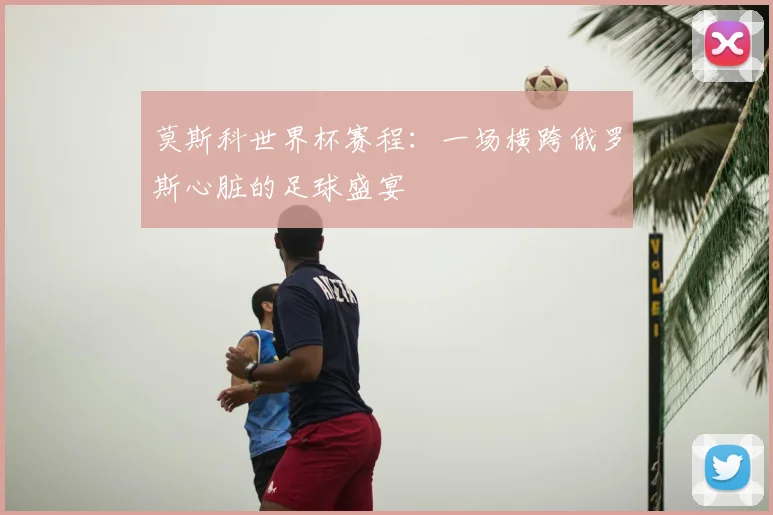 莫斯科世界杯赛程：一场横跨俄罗斯心脏的足球盛宴