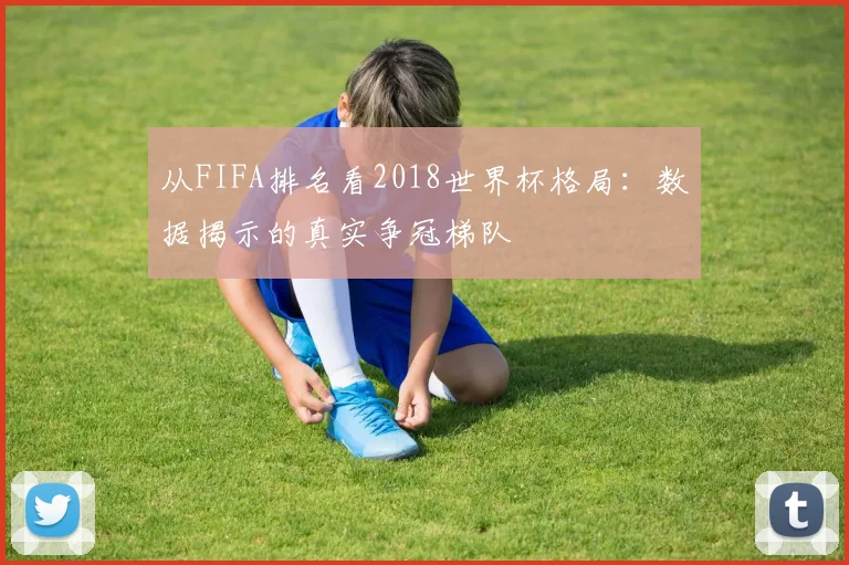 从FIFA排名看2018世界杯格局:数据揭示的真实争冠梯队