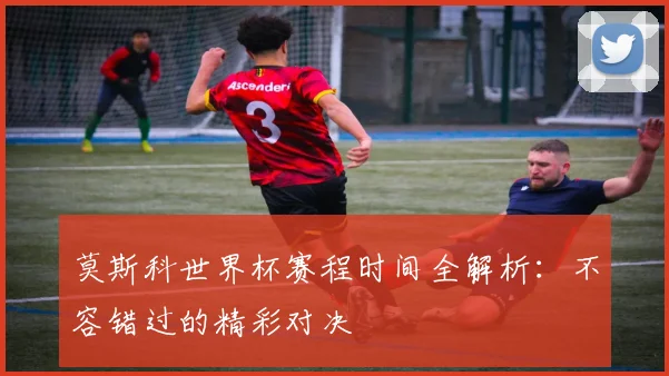 莫斯科世界杯赛程时间全解析:不容错过的精彩对决
