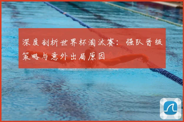 深度剖析世界杯淘汰赛：强队晋级策略与意外出局原因