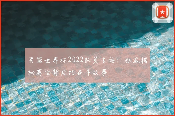 男篮世界杯2022队员专访：独家揭秘赛场背后的奋斗故事