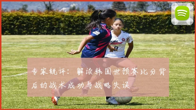 专家锐评:解读韩国世预赛比分背后的战术成功与战略失误