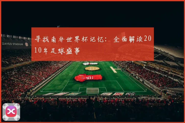 寻找南非世界杯记忆：全面解读2010年足球盛事