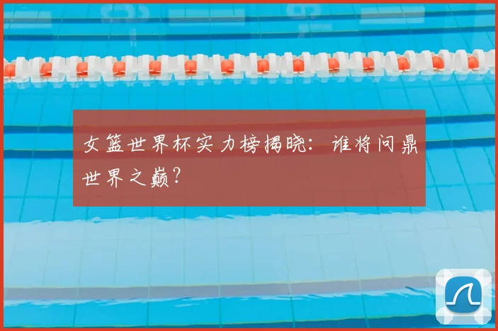 女篮世界杯实力榜揭晓:谁将问鼎世界之巅?