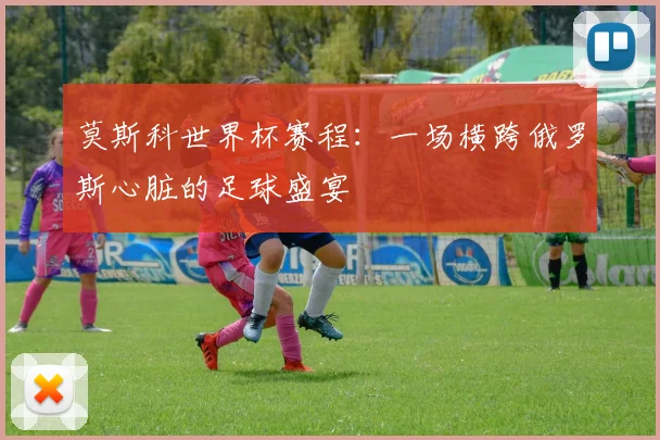 莫斯科世界杯赛程:一场横跨俄罗斯心脏的足球盛宴