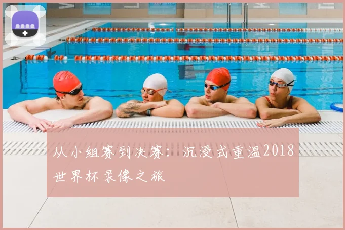 从小组赛到决赛:沉浸式重温2018世界杯录像之旅