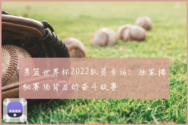 男篮世界杯2022队员专访:独家揭秘赛场背后的奋斗故事
