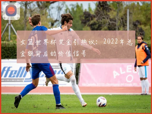 女篮世界杯奖金引热议:2022年总金额背后的价值信号