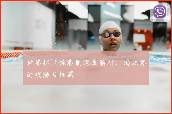 世界杯16强赛制深度解析:淘汰赛的残酷与机遇