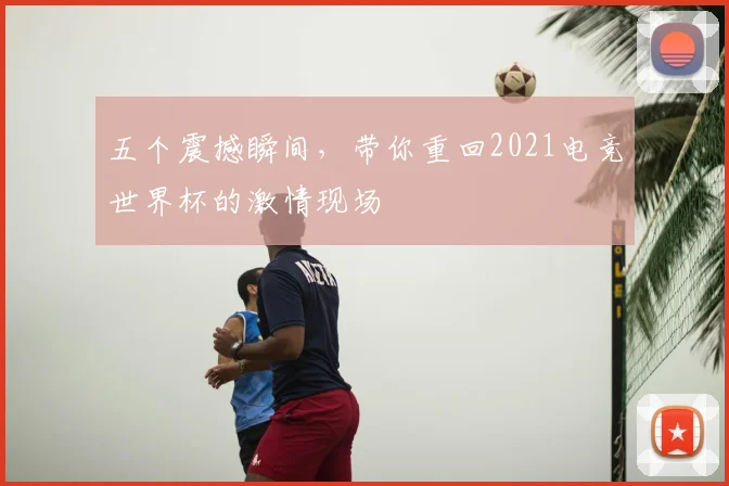 五个震撼瞬间,带你重回2021电竞世界杯的激情现场