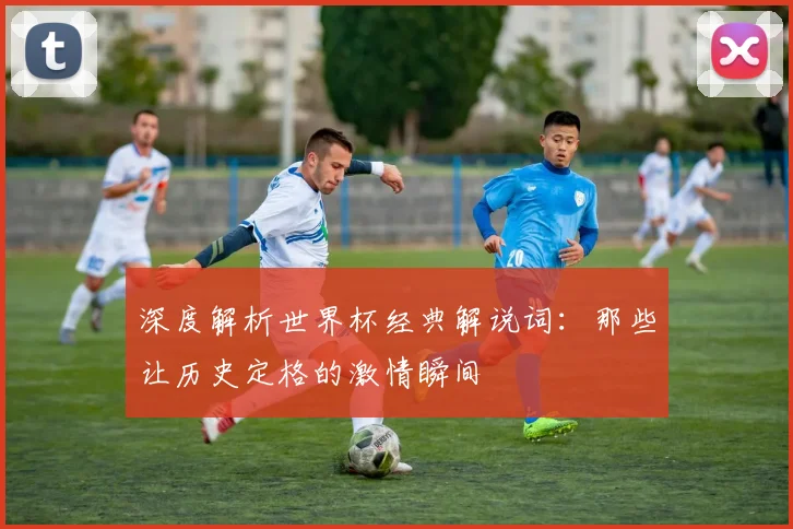 深度解析世界杯经典解说词:那些让历史定格的激情瞬间