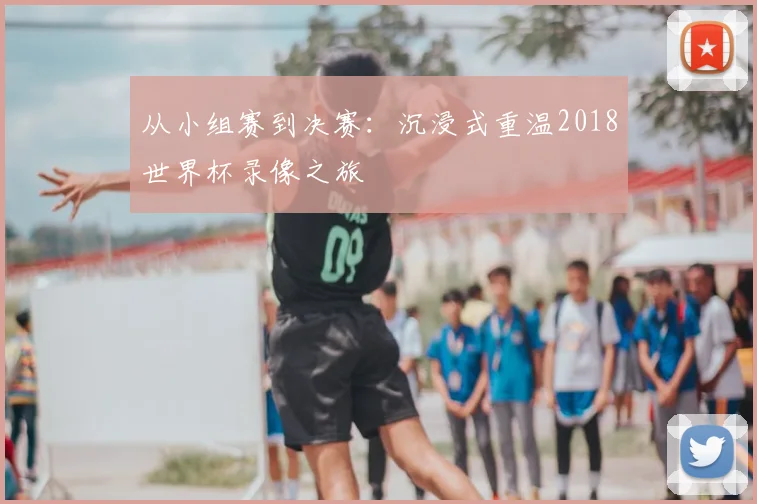 从小组赛到决赛：沉浸式重温2018世界杯录像之旅
