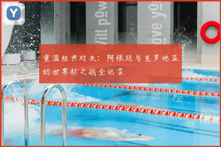 重温经典对决:阿根廷与克罗地亚的世界杯之战全记录