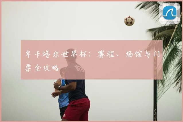 年卡塔尔世界杯:赛程、场馆与门票全攻略