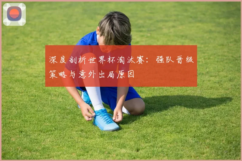 深度剖析世界杯淘汰赛：强队晋级策略与意外出局原因