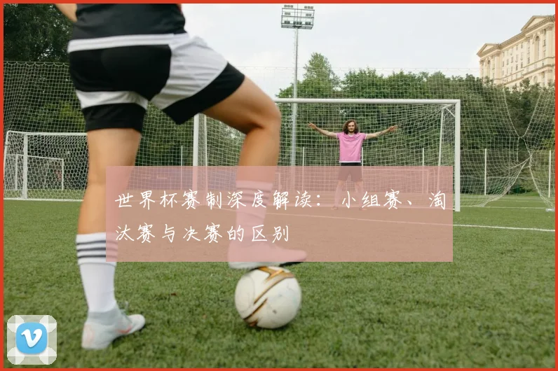 世界杯赛制深度解读:小组赛、淘汰赛与决赛的区别