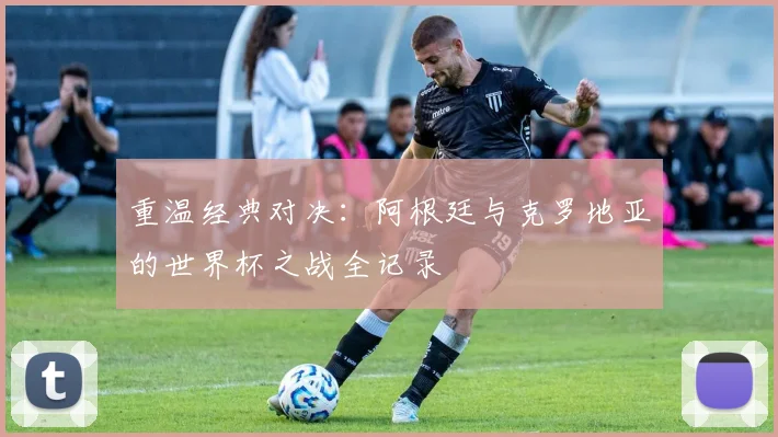 重温经典对决:阿根廷与克罗地亚的世界杯之战全记录