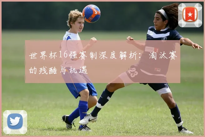 世界杯16强赛制深度解析:淘汰赛的残酷与机遇