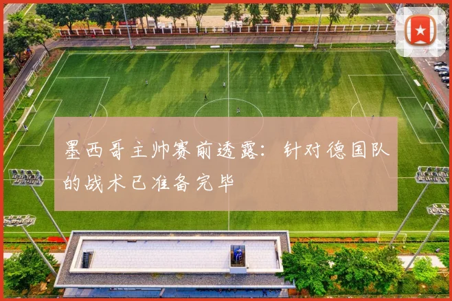 墨西哥主帅赛前透露：针对德国队的战术已准备完毕