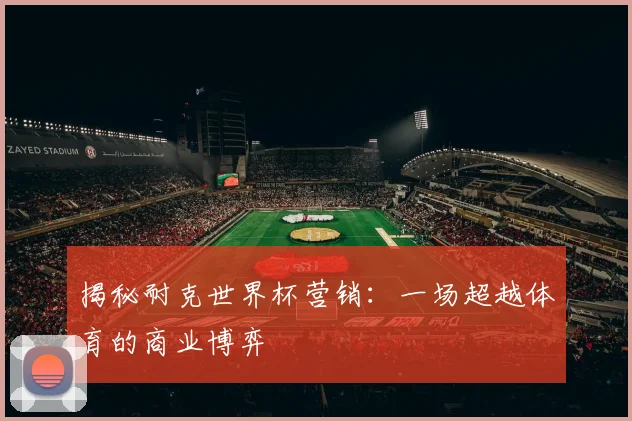 揭秘耐克世界杯营销：一场超越体育的商业博弈