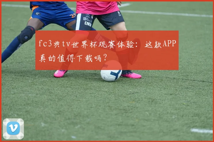 fc3典tv世界杯观赛体验：这款APP真的值得下载吗？