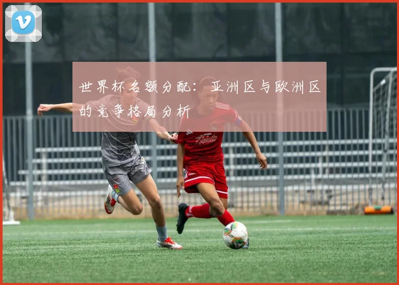 世界杯名额分配：亚洲区与欧洲区的竞争格局分析